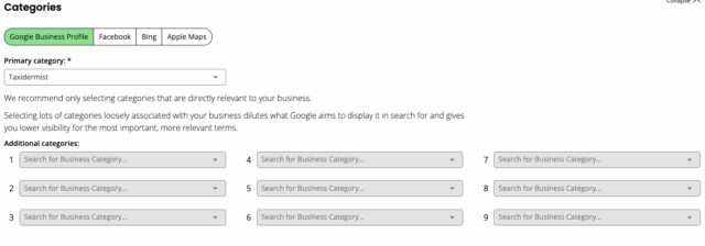A screenshot of a web interface section titled "Categories."

At the top, there are tabs for different platforms: "Google Business Profile" (selected), "Facebook," "Bing," and "Apple Maps."

Below these tabs, there's a "Primary category" field with "Taxidermist" selected in a dropdown menu.

Further down, there's explanatory text: "We recommend only selecting categories that are directly relevant to your business. Selecting lots of categories loosely associated with your business dilutes what Google aims to display it in search for and gives you lower visibility for the most important, more relevant terms."

Finally, there's an "Additional categories" section with nine empty dropdown fields labeled "Search for Business Category..." numbered 1 through 9.